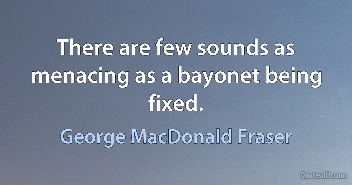 There are few sounds as menacing as a bayonet being fixed. (George MacDonald Fraser)