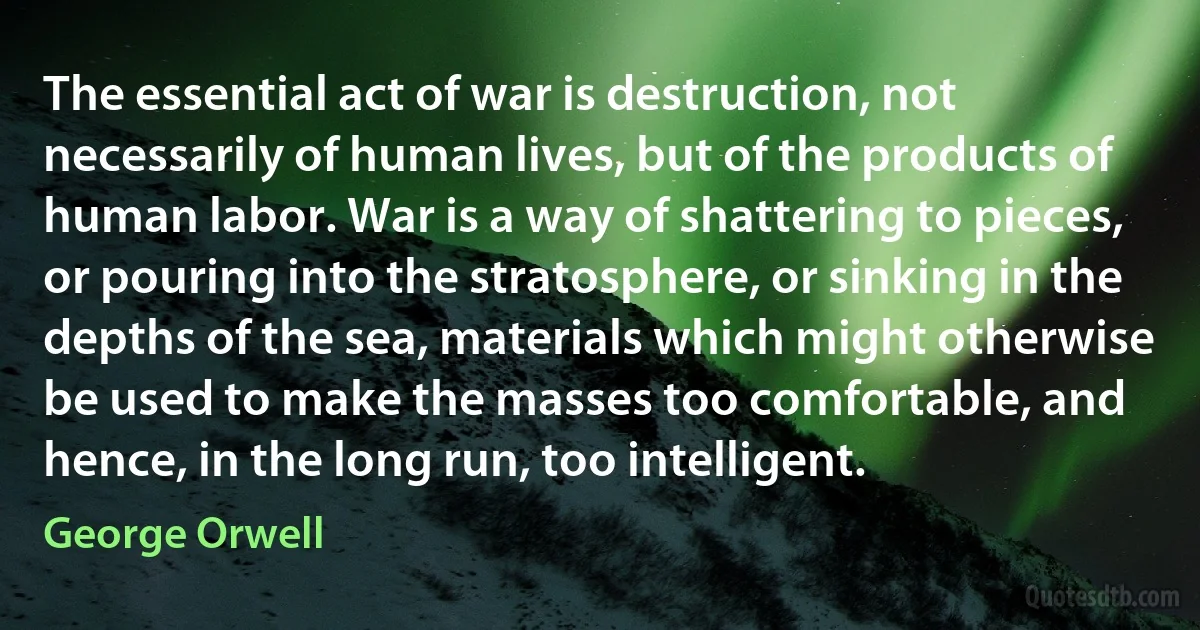 The essential act of war is destruction, not necessarily of human lives, but of the products of human labor. War is a way of shattering to pieces, or pouring into the stratosphere, or sinking in the depths of the sea, materials which might otherwise be used to make the masses too comfortable, and hence, in the long run, too intelligent. (George Orwell)