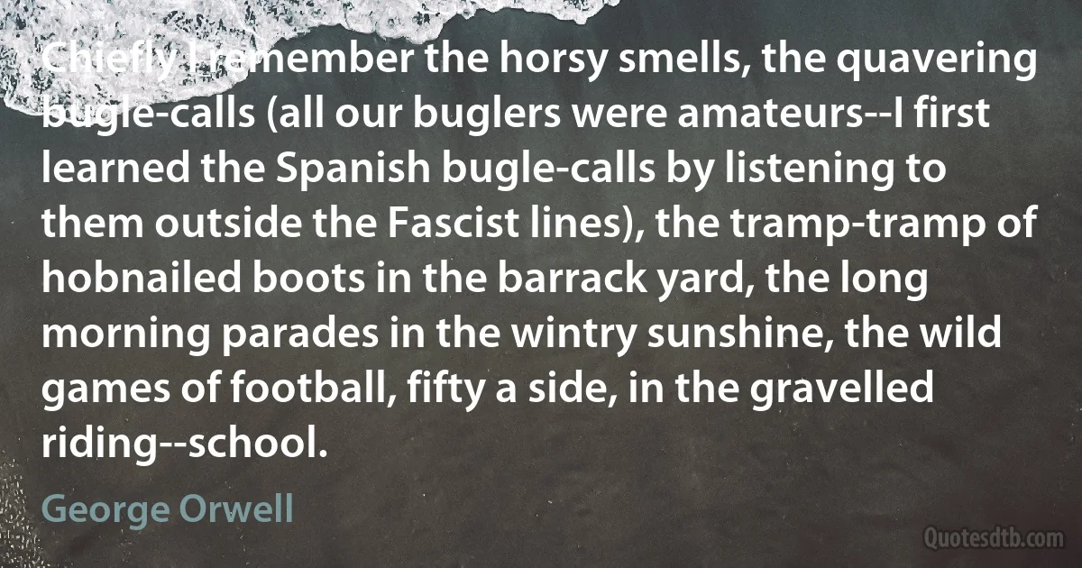 Chiefly I remember the horsy smells, the quavering bugle-calls (all our buglers were amateurs--I first learned the Spanish bugle-calls by listening to them outside the Fascist lines), the tramp-tramp of hobnailed boots in the barrack yard, the long morning parades in the wintry sunshine, the wild games of football, fifty a side, in the gravelled riding--school. (George Orwell)