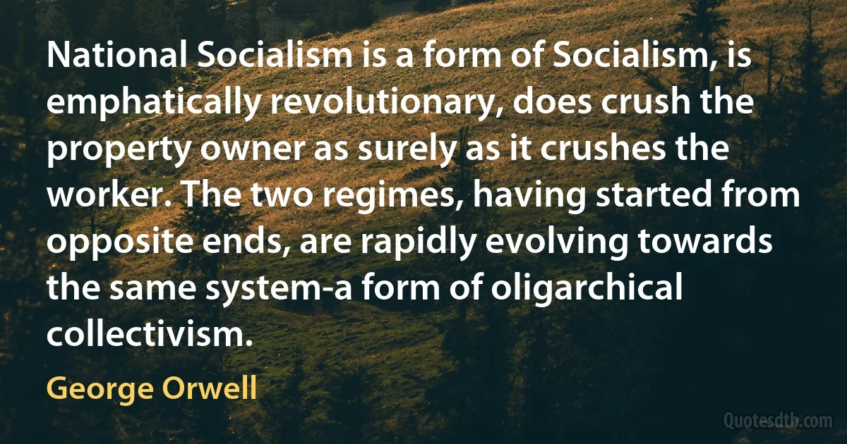 National Socialism is a form of Socialism, is emphatically revolutionary, does crush the property owner as surely as it crushes the worker. The two regimes, having started from opposite ends, are rapidly evolving towards the same system-a form of oligarchical collectivism. (George Orwell)