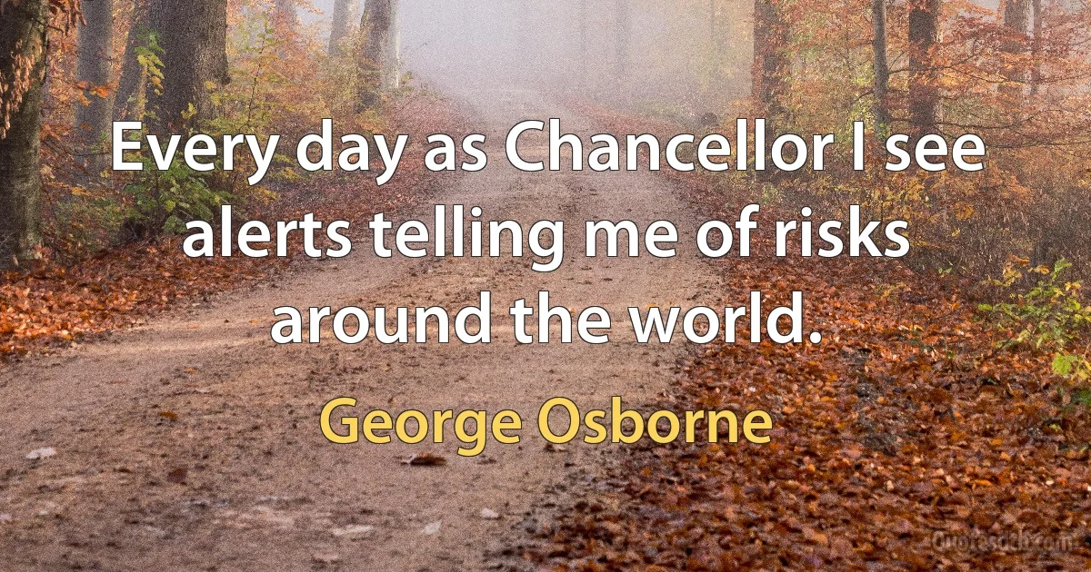 Every day as Chancellor I see alerts telling me of risks around the world. (George Osborne)