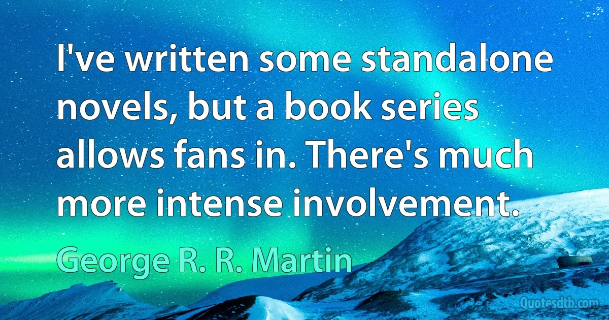 I've written some standalone novels, but a book series allows fans in. There's much more intense involvement. (George R. R. Martin)