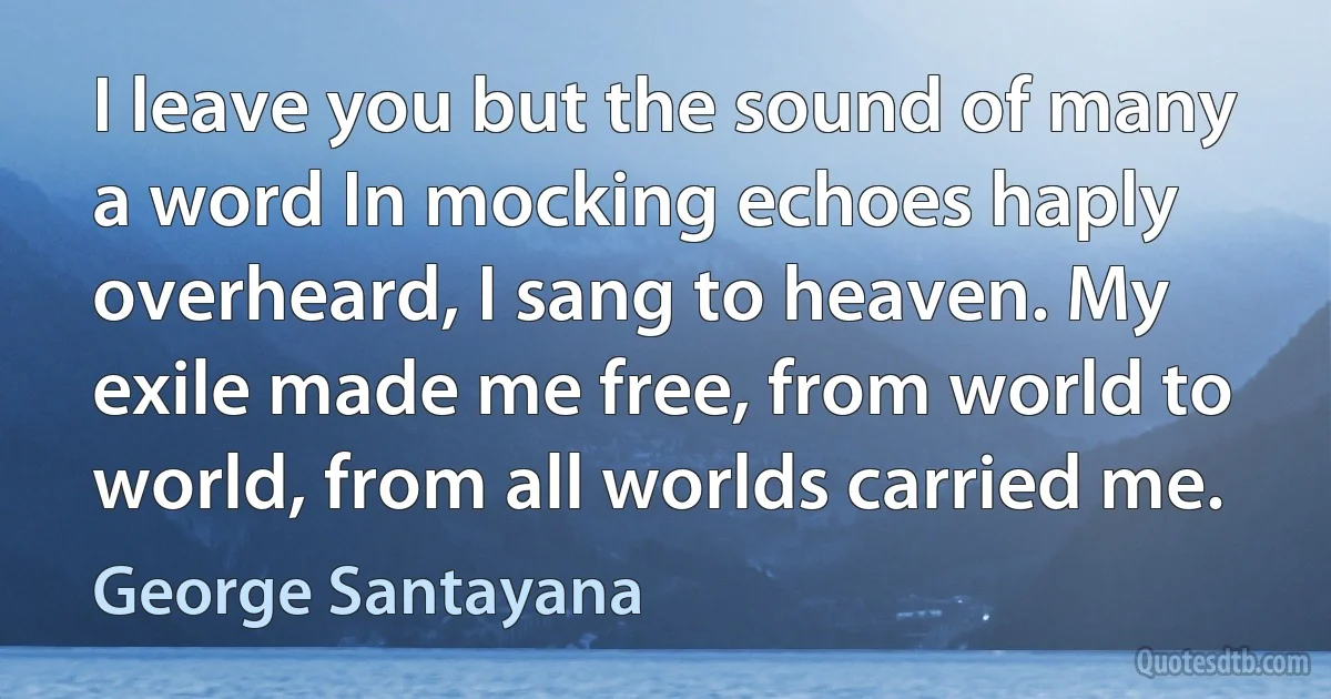 I leave you but the sound of many a word In mocking echoes haply overheard, I sang to heaven. My exile made me free, from world to world, from all worlds carried me. (George Santayana)