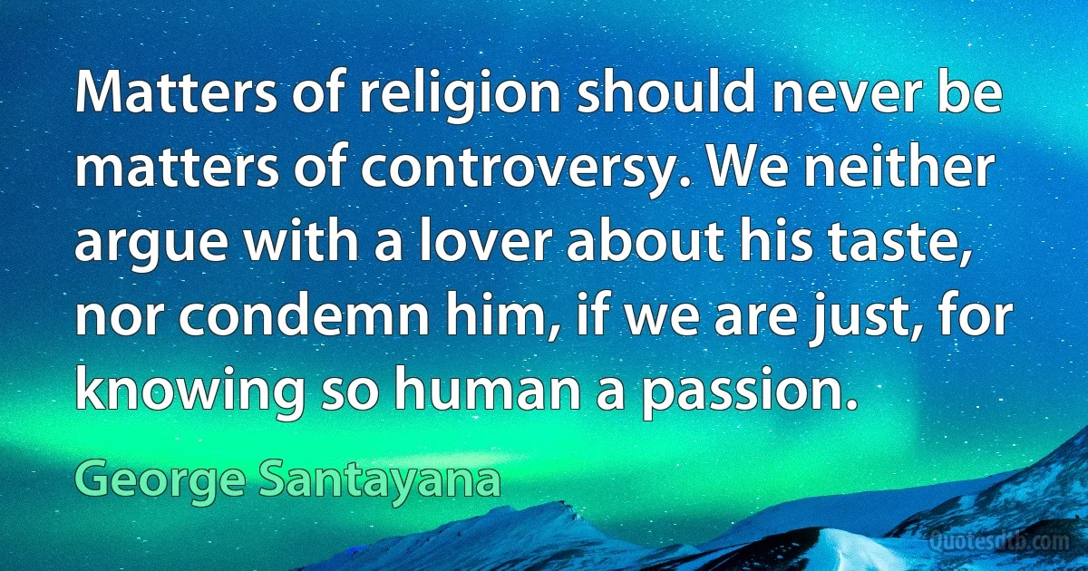 Matters of religion should never be matters of controversy. We neither argue with a lover about his taste, nor condemn him, if we are just, for knowing so human a passion. (George Santayana)