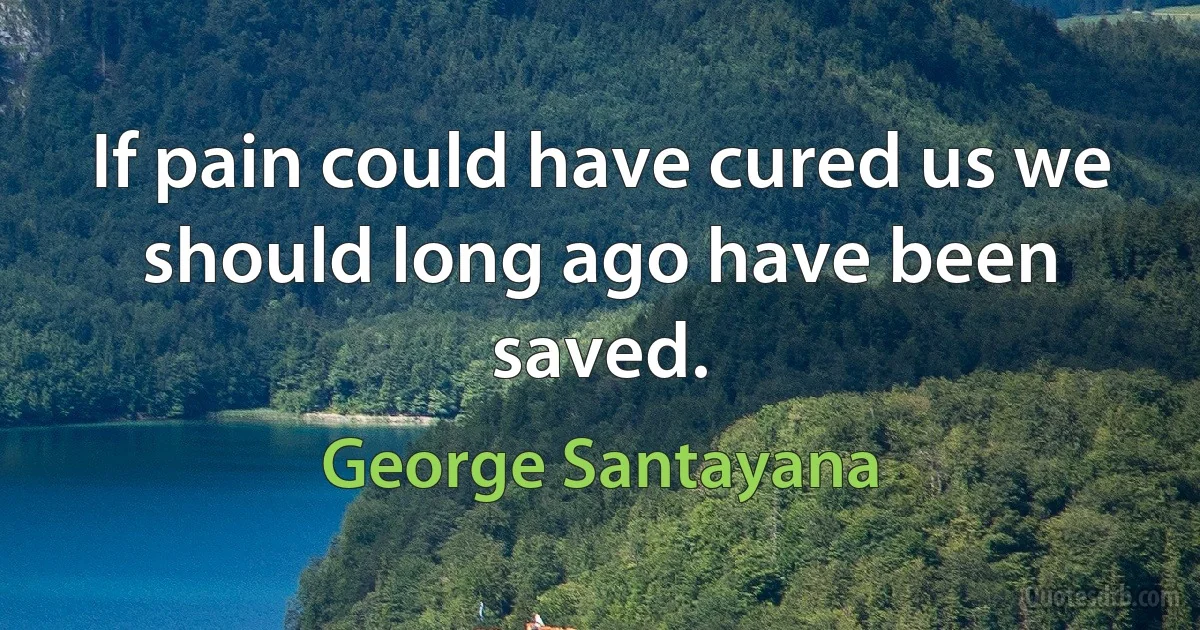 If pain could have cured us we should long ago have been saved. (George Santayana)