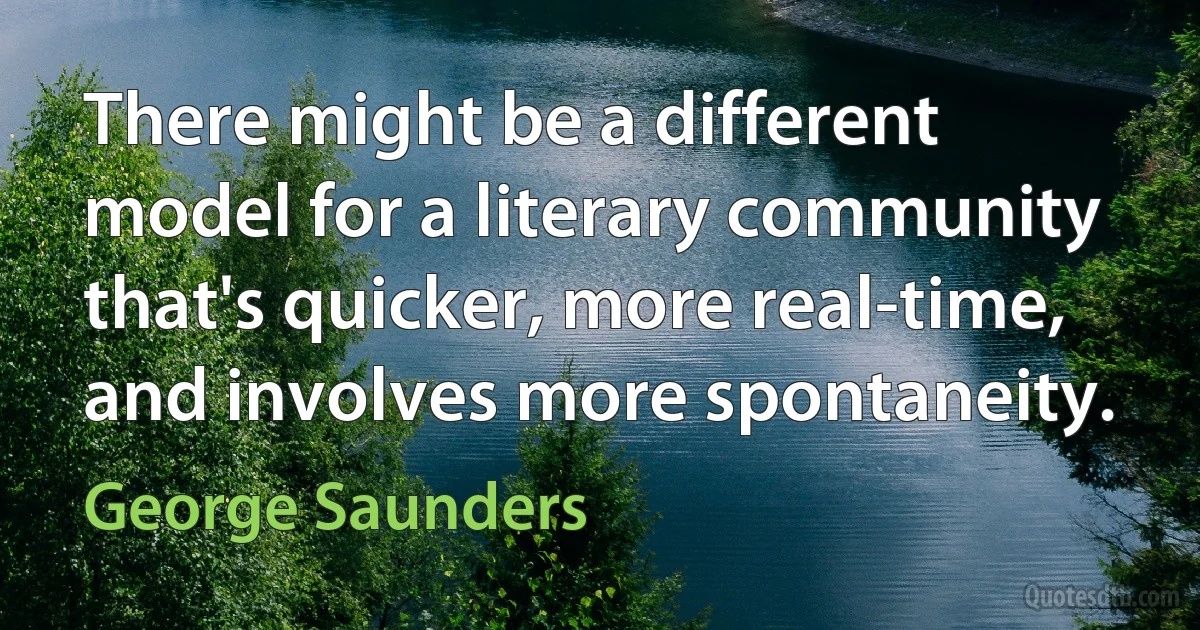 There might be a different model for a literary community that's quicker, more real-time, and involves more spontaneity. (George Saunders)