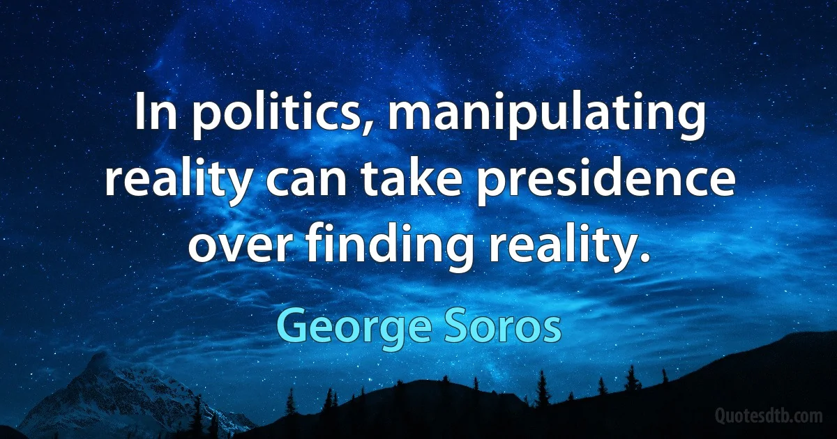 In politics, manipulating reality can take presidence over finding reality. (George Soros)