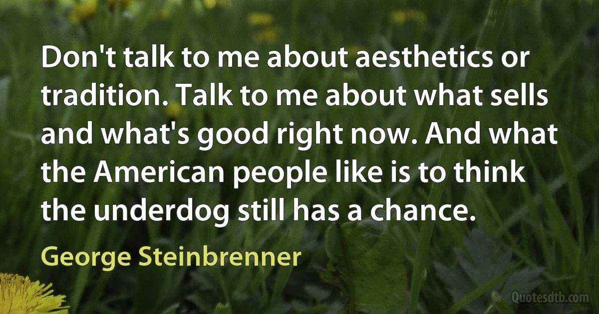 Don't talk to me about aesthetics or tradition. Talk to me about what sells and what's good right now. And what the American people like is to think the underdog still has a chance. (George Steinbrenner)