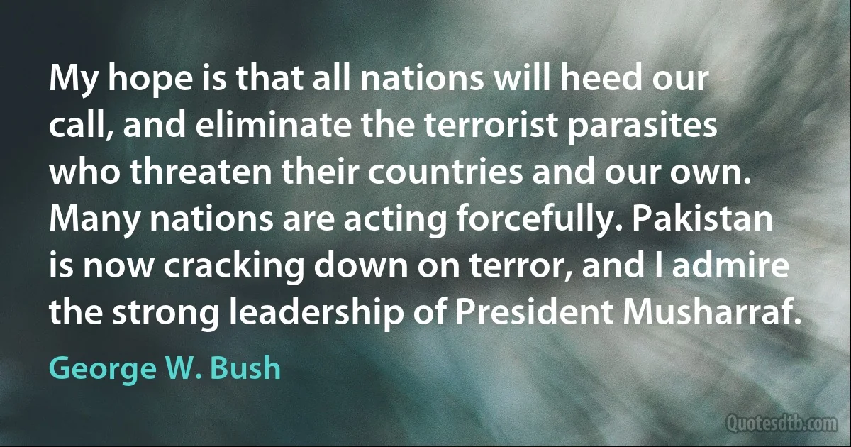 My hope is that all nations will heed our call, and eliminate the terrorist parasites who threaten their countries and our own. Many nations are acting forcefully. Pakistan is now cracking down on terror, and I admire the strong leadership of President Musharraf. (George W. Bush)