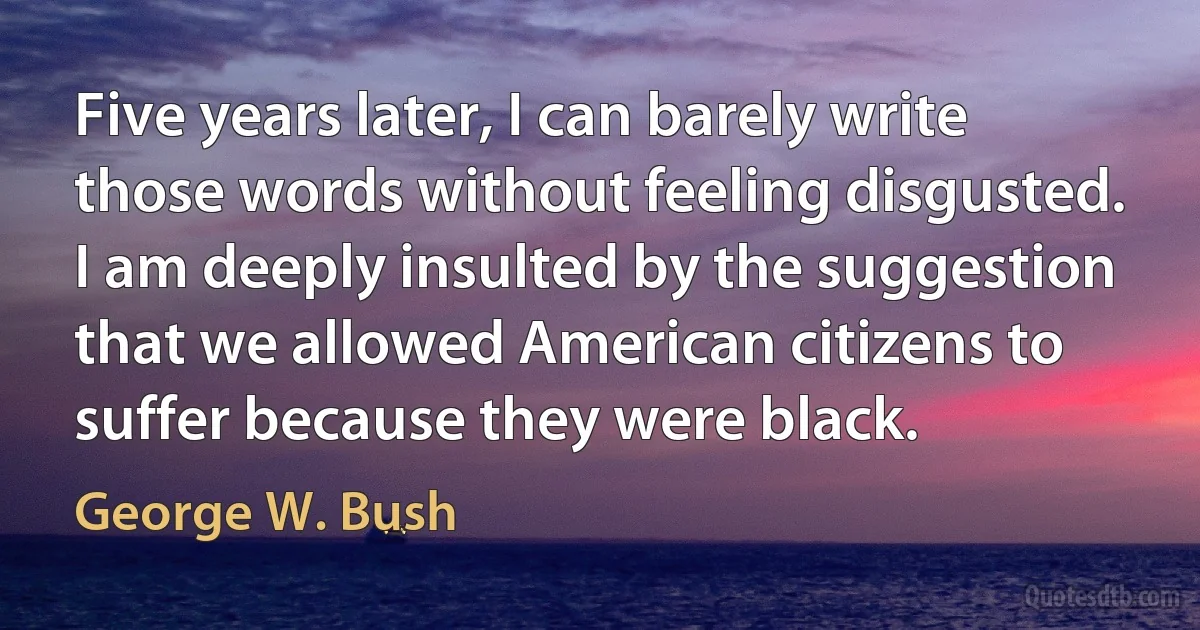 Five years later, I can barely write those words without feeling disgusted. I am deeply insulted by the suggestion that we allowed American citizens to suffer because they were black. (George W. Bush)