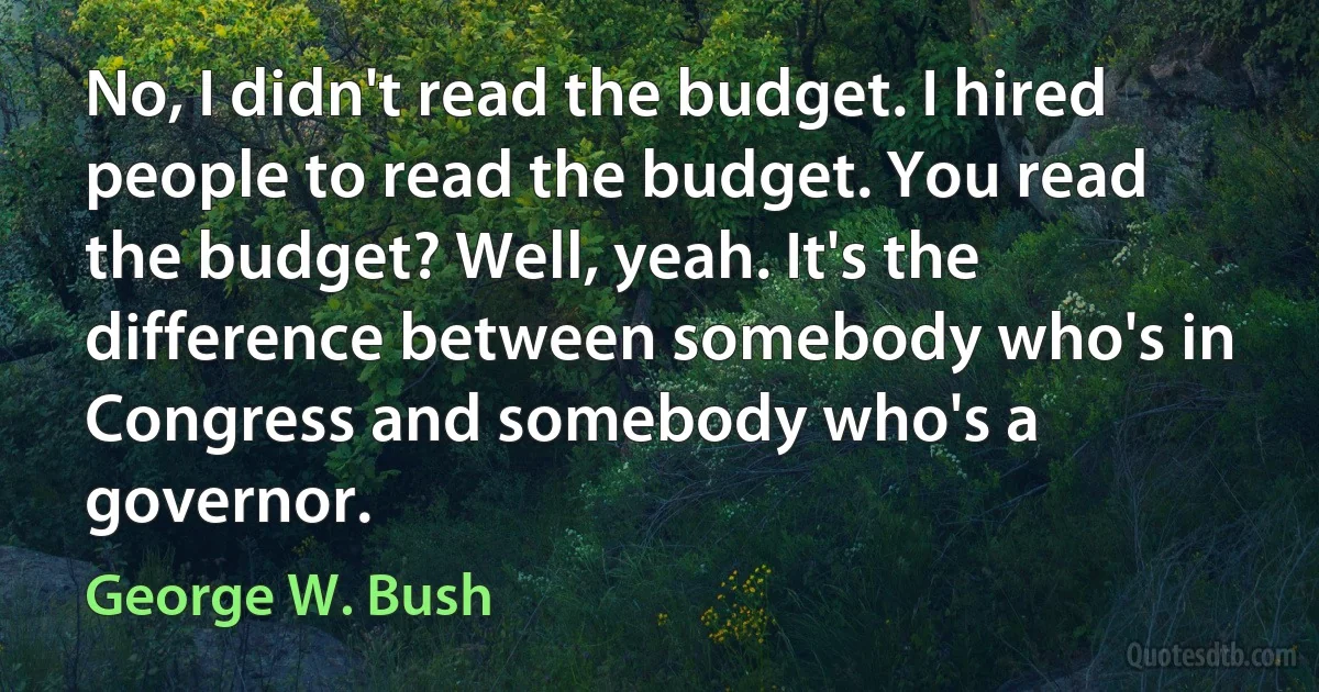 No, I didn't read the budget. I hired people to read the budget. You read the budget? Well, yeah. It's the difference between somebody who's in Congress and somebody who's a governor. (George W. Bush)