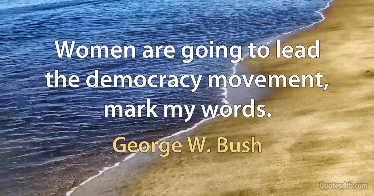 Women are going to lead the democracy movement, mark my words. (George W. Bush)