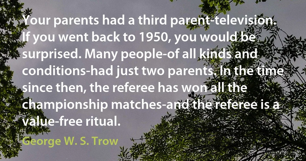 Your parents had a third parent-television. If you went back to 1950, you would be surprised. Many people-of all kinds and conditions-had just two parents. In the time since then, the referee has won all the championship matches-and the referee is a value-free ritual. (George W. S. Trow)