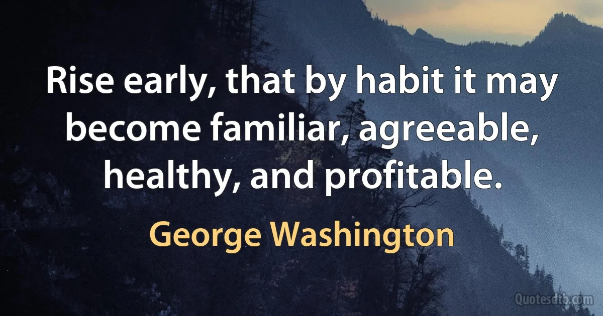 Rise early, that by habit it may become familiar, agreeable, healthy, and profitable. (George Washington)