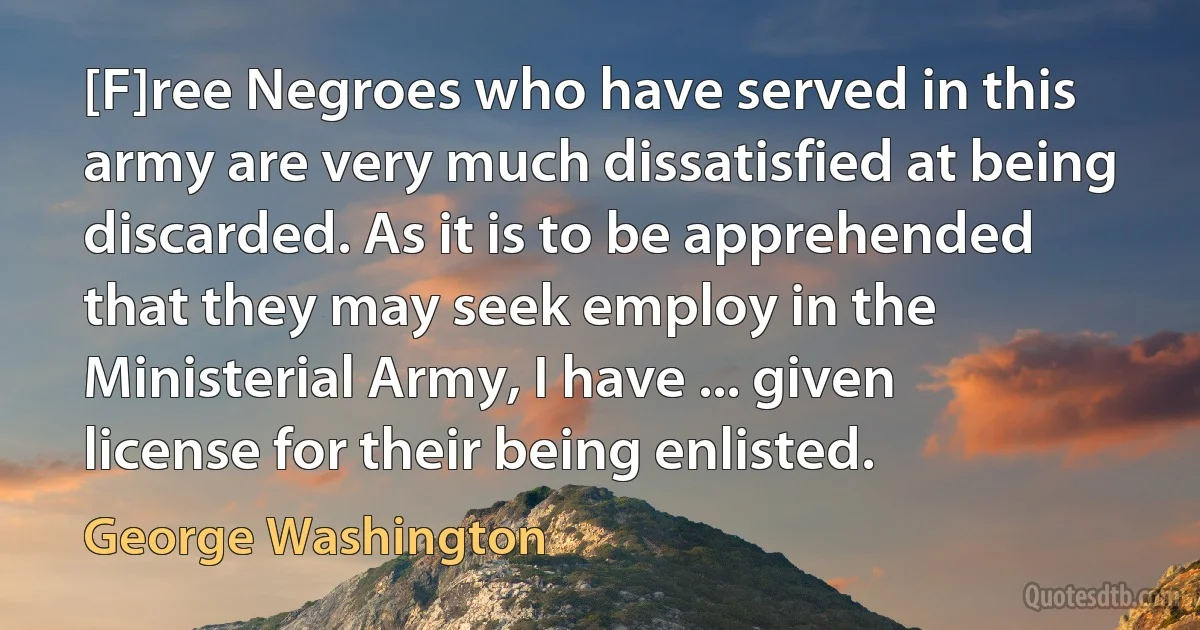 [F]ree Negroes who have served in this army are very much dissatisfied at being discarded. As it is to be apprehended that they may seek employ in the Ministerial Army, I have ... given license for their being enlisted. (George Washington)