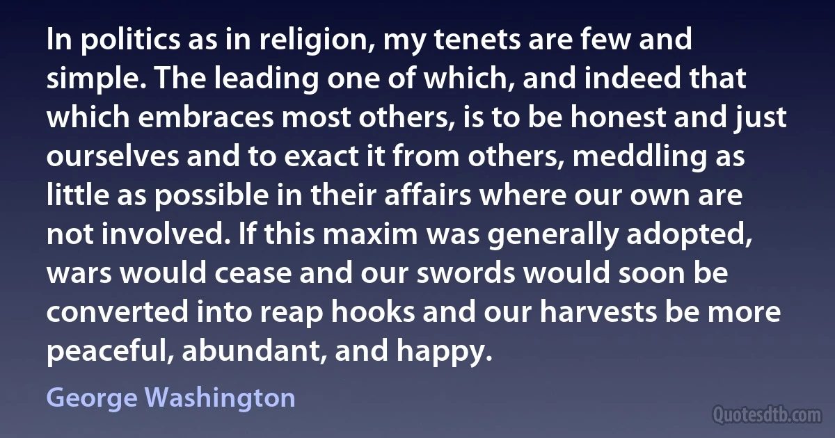 In politics as in religion, my tenets are few and simple. The leading one of which, and indeed that which embraces most others, is to be honest and just ourselves and to exact it from others, meddling as little as possible in their affairs where our own are not involved. If this maxim was generally adopted, wars would cease and our swords would soon be converted into reap hooks and our harvests be more peaceful, abundant, and happy. (George Washington)