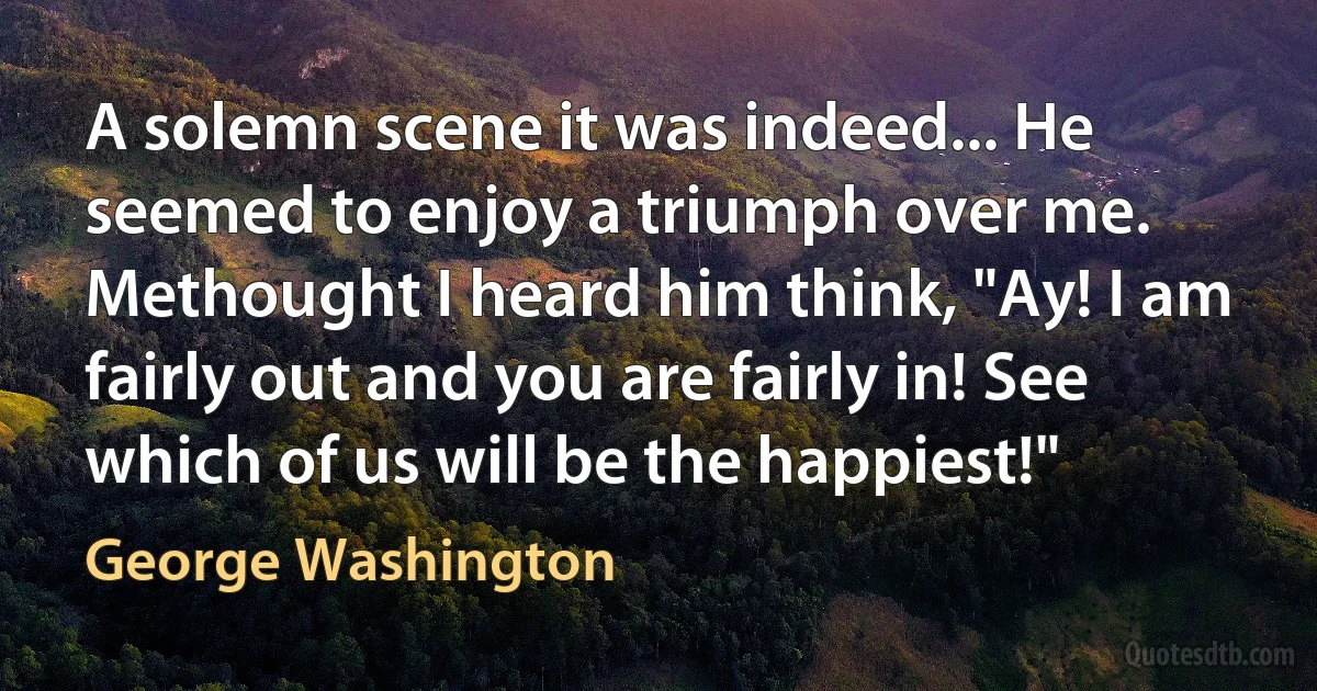 A solemn scene it was indeed... He seemed to enjoy a triumph over me. Methought I heard him think, "Ay! I am fairly out and you are fairly in! See which of us will be the happiest!" (George Washington)