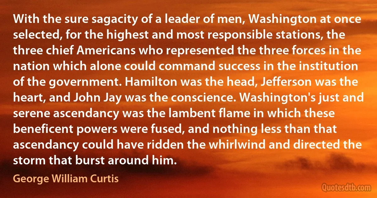 With the sure sagacity of a leader of men, Washington at once selected, for the highest and most responsible stations, the three chief Americans who represented the three forces in the nation which alone could command success in the institution of the government. Hamilton was the head, Jefferson was the heart, and John Jay was the conscience. Washington's just and serene ascendancy was the lambent flame in which these beneficent powers were fused, and nothing less than that ascendancy could have ridden the whirlwind and directed the storm that burst around him. (George William Curtis)