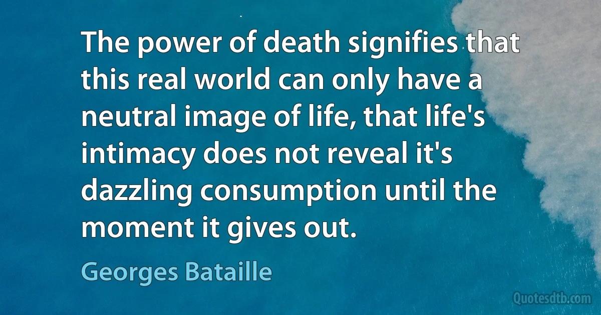 The power of death signifies that this real world can only have a neutral image of life, that life's intimacy does not reveal it's dazzling consumption until the moment it gives out. (Georges Bataille)