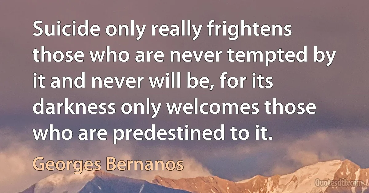 Suicide only really frightens those who are never tempted by it and never will be, for its darkness only welcomes those who are predestined to it. (Georges Bernanos)