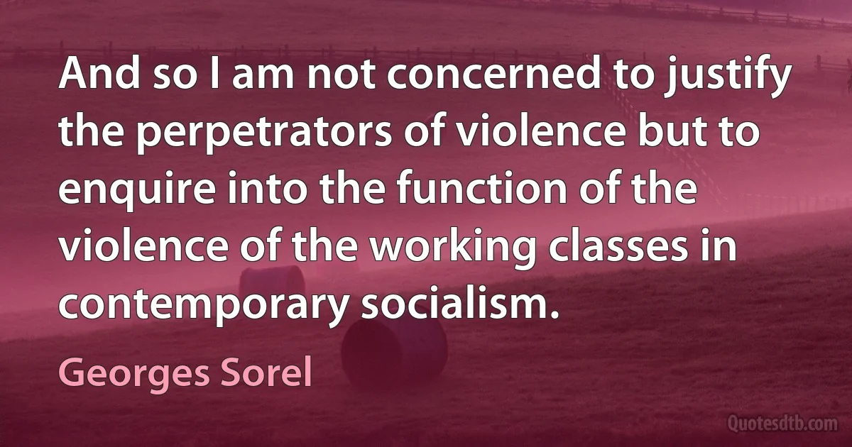 And so I am not concerned to justify the perpetrators of violence but to enquire into the function of the violence of the working classes in contemporary socialism. (Georges Sorel)