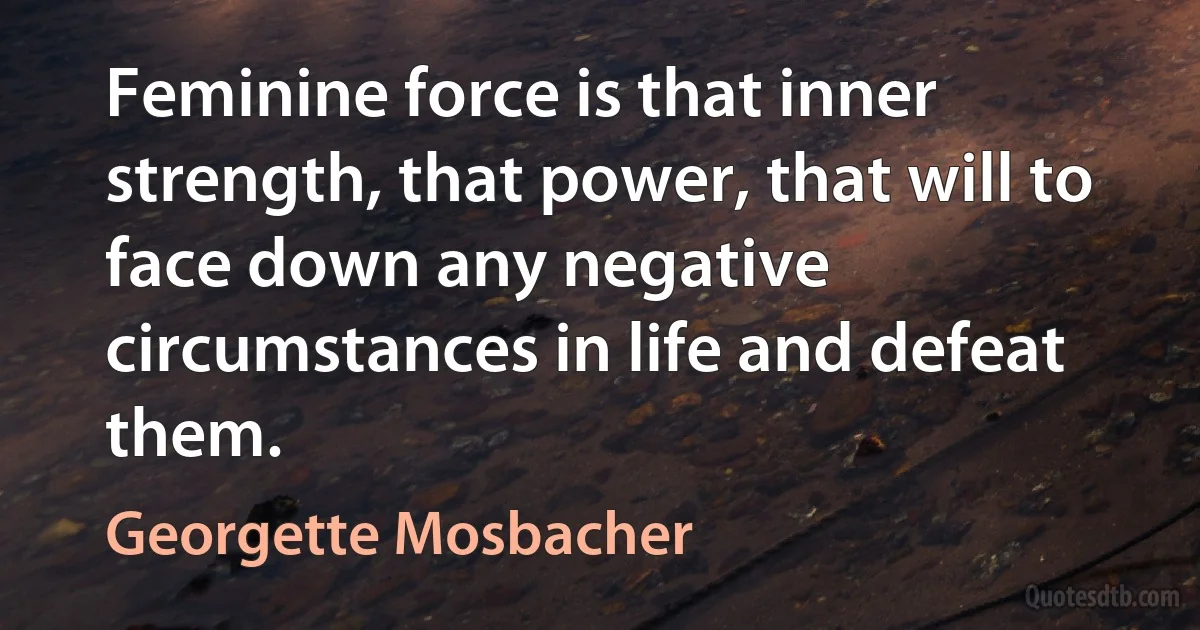 Feminine force is that inner strength, that power, that will to face down any negative circumstances in life and defeat them. (Georgette Mosbacher)