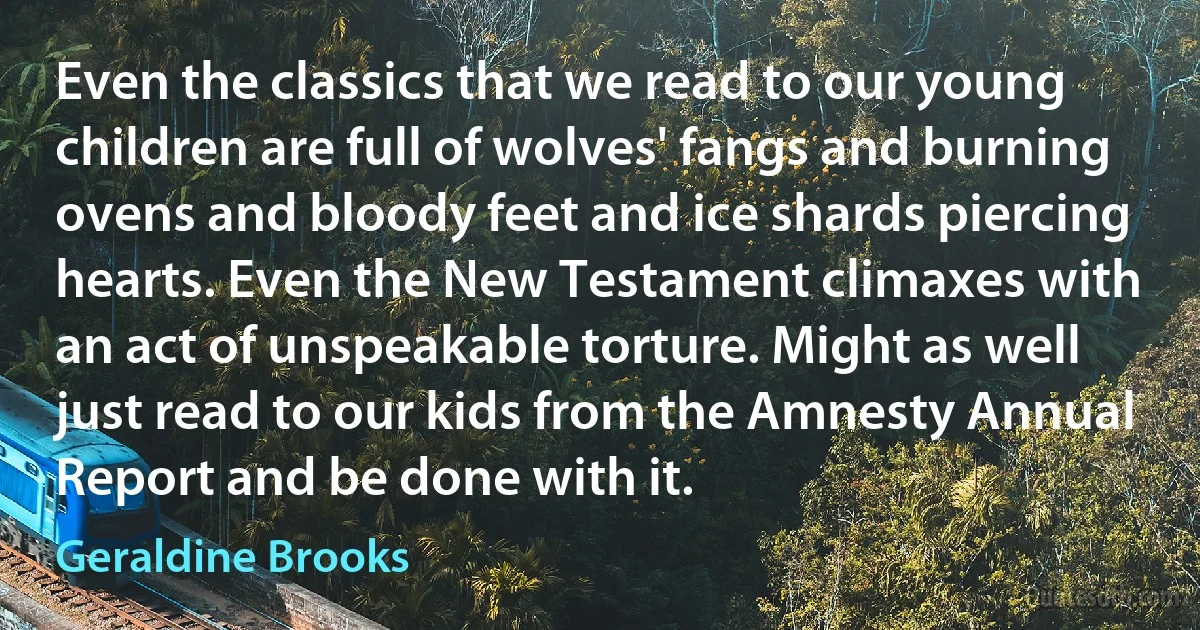 Even the classics that we read to our young children are full of wolves' fangs and burning ovens and bloody feet and ice shards piercing hearts. Even the New Testament climaxes with an act of unspeakable torture. Might as well just read to our kids from the Amnesty Annual Report and be done with it. (Geraldine Brooks)