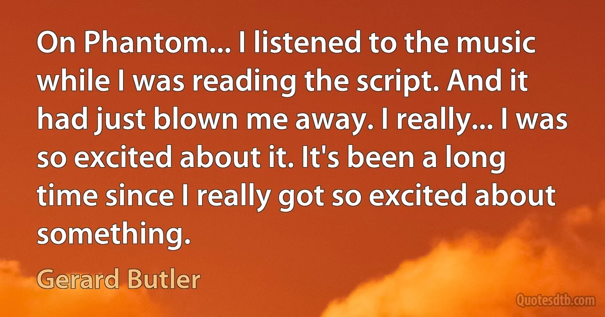 On Phantom... I listened to the music while I was reading the script. And it had just blown me away. I really... I was so excited about it. It's been a long time since I really got so excited about something. (Gerard Butler)