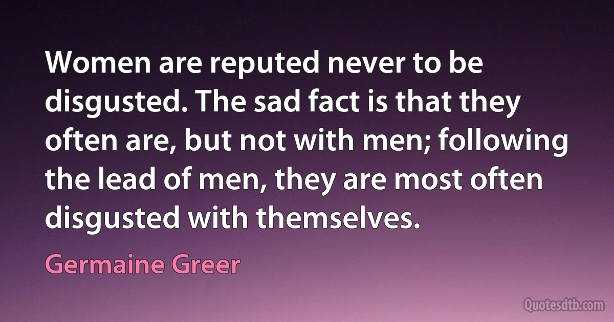 Women are reputed never to be disgusted. The sad fact is that they often are, but not with men; following the lead of men, they are most often disgusted with themselves. (Germaine Greer)