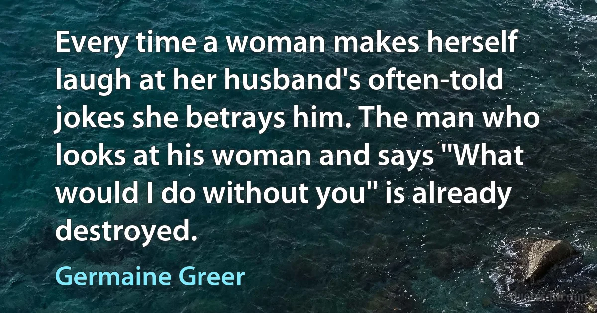 Every time a woman makes herself laugh at her husband's often-told jokes she betrays him. The man who looks at his woman and says ''What would I do without you'' is already destroyed. (Germaine Greer)