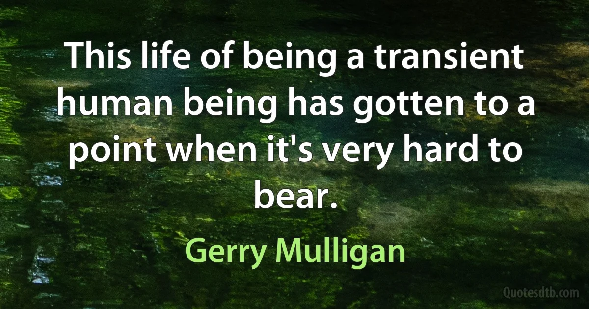 This life of being a transient human being has gotten to a point when it's very hard to bear. (Gerry Mulligan)