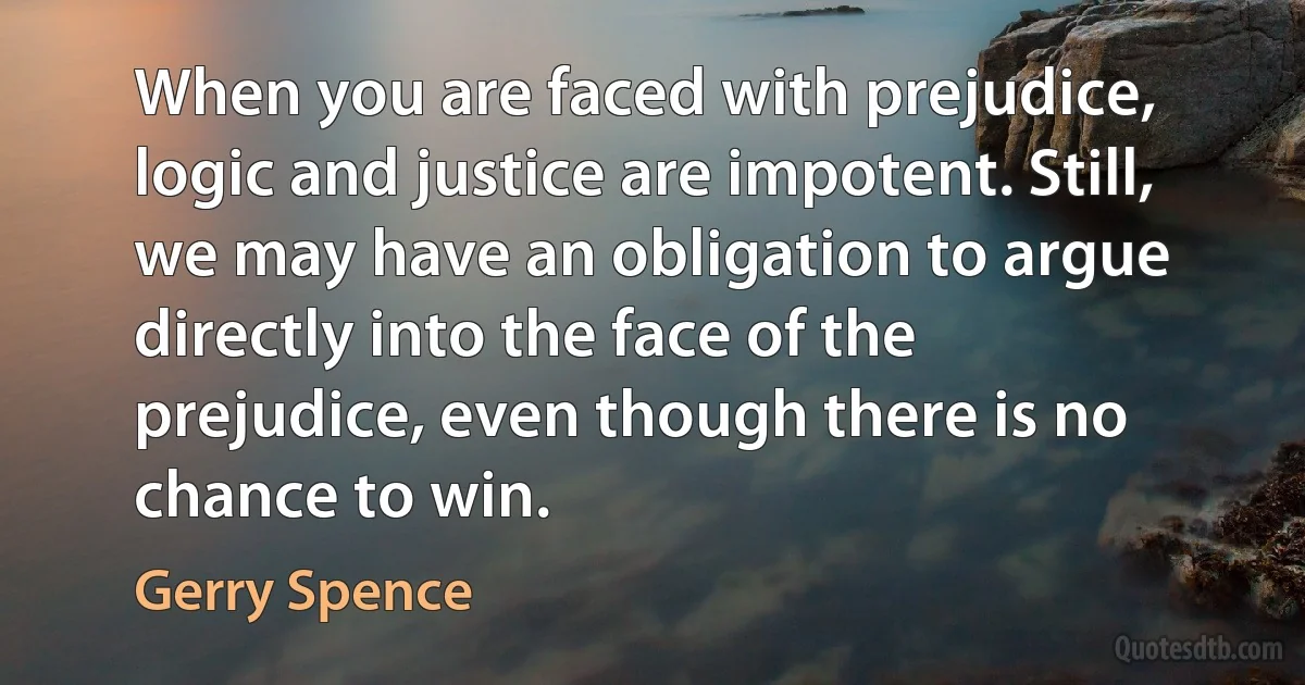 When you are faced with prejudice, logic and justice are impotent. Still, we may have an obligation to argue directly into the face of the prejudice, even though there is no chance to win. (Gerry Spence)