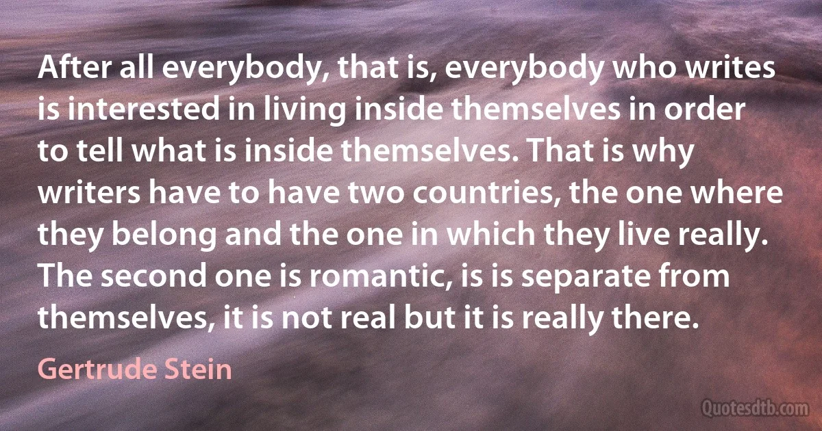 After all everybody, that is, everybody who writes is interested in living inside themselves in order to tell what is inside themselves. That is why writers have to have two countries, the one where they belong and the one in which they live really. The second one is romantic, is is separate from themselves, it is not real but it is really there. (Gertrude Stein)