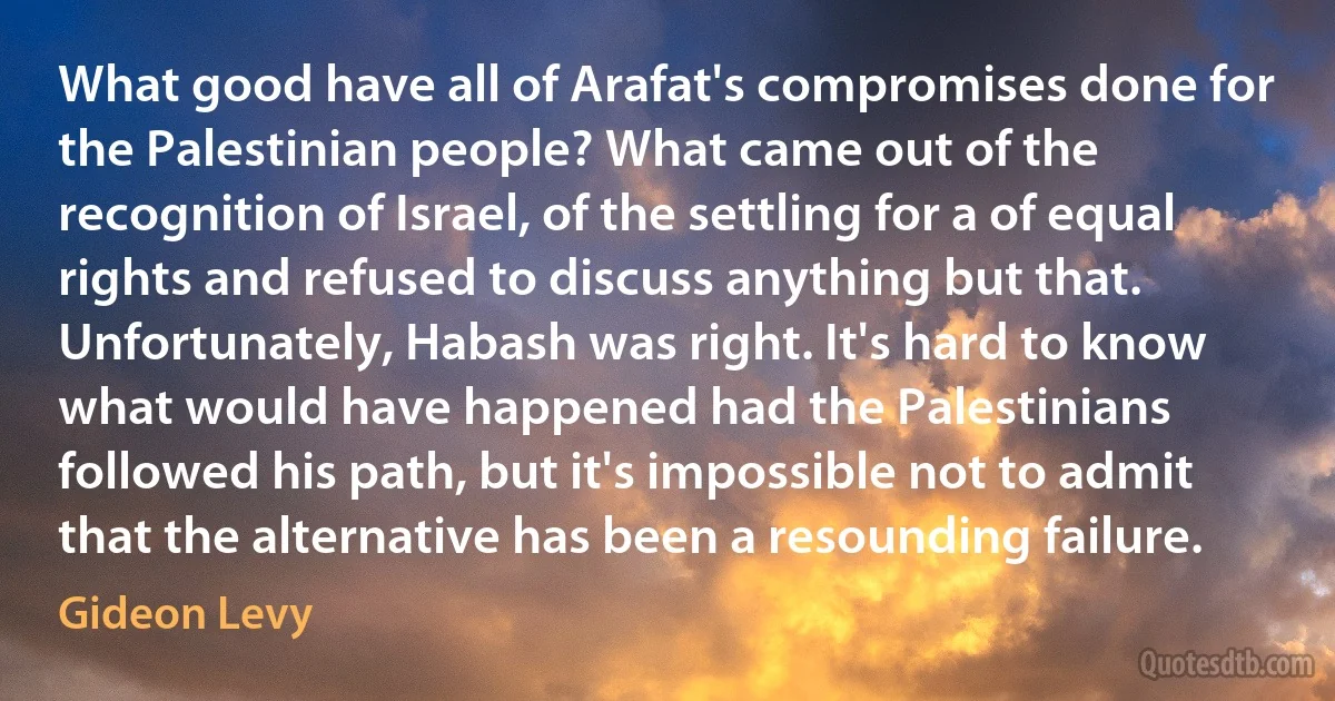 What good have all of Arafat's compromises done for the Palestinian people? What came out of the recognition of Israel, of the settling for a of equal rights and refused to discuss anything but that. Unfortunately, Habash was right. It's hard to know what would have happened had the Palestinians followed his path, but it's impossible not to admit that the alternative has been a resounding failure. (Gideon Levy)