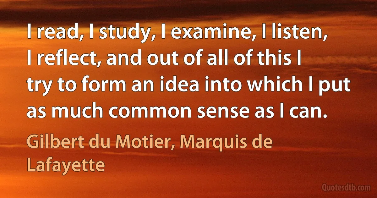 I read, I study, I examine, I listen, I reflect, and out of all of this I try to form an idea into which I put as much common sense as I can. (Gilbert du Motier, Marquis de Lafayette)