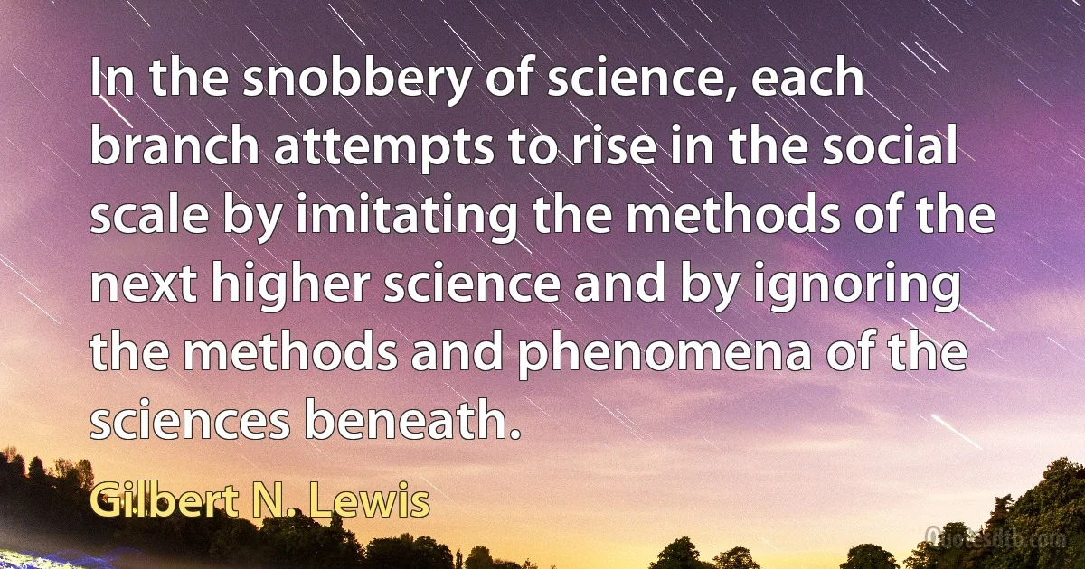 In the snobbery of science, each branch attempts to rise in the social scale by imitating the methods of the next higher science and by ignoring the methods and phenomena of the sciences beneath. (Gilbert N. Lewis)