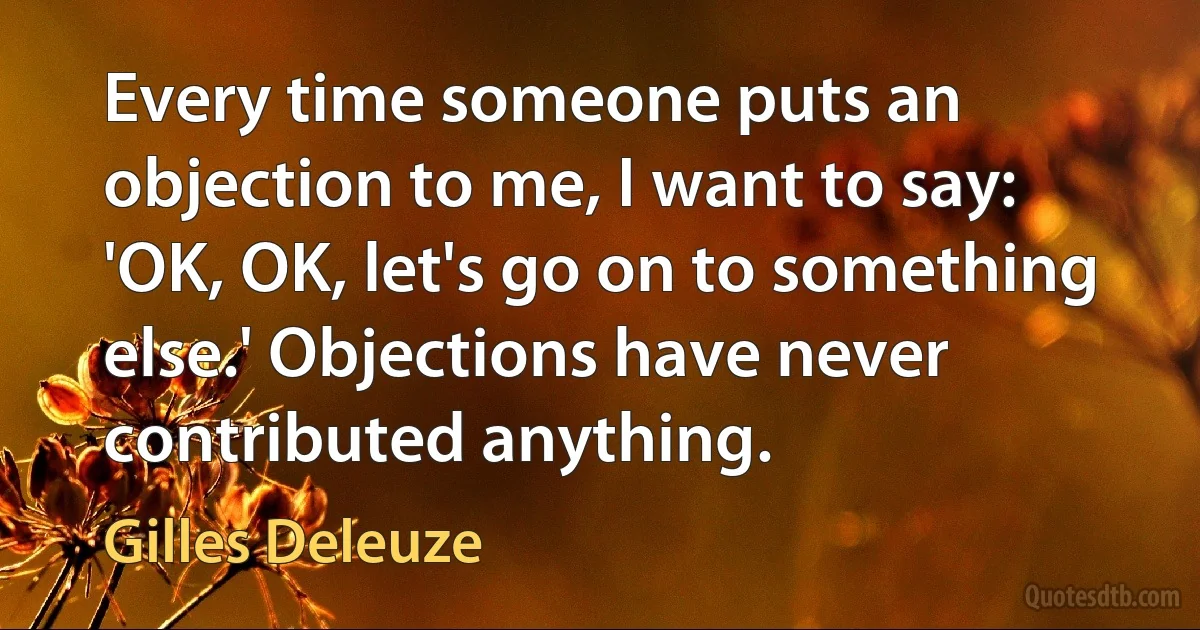 Every time someone puts an objection to me, I want to say: 'OK, OK, let's go on to something else.' Objections have never contributed anything. (Gilles Deleuze)