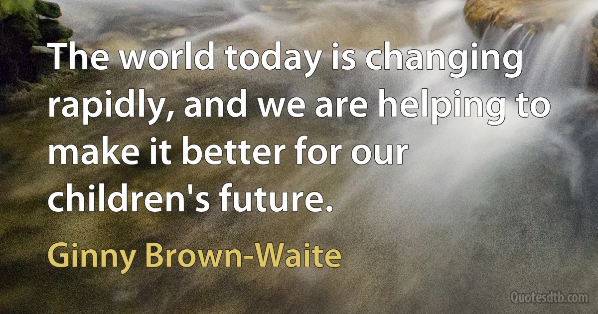 The world today is changing rapidly, and we are helping to make it better for our children's future. (Ginny Brown-Waite)