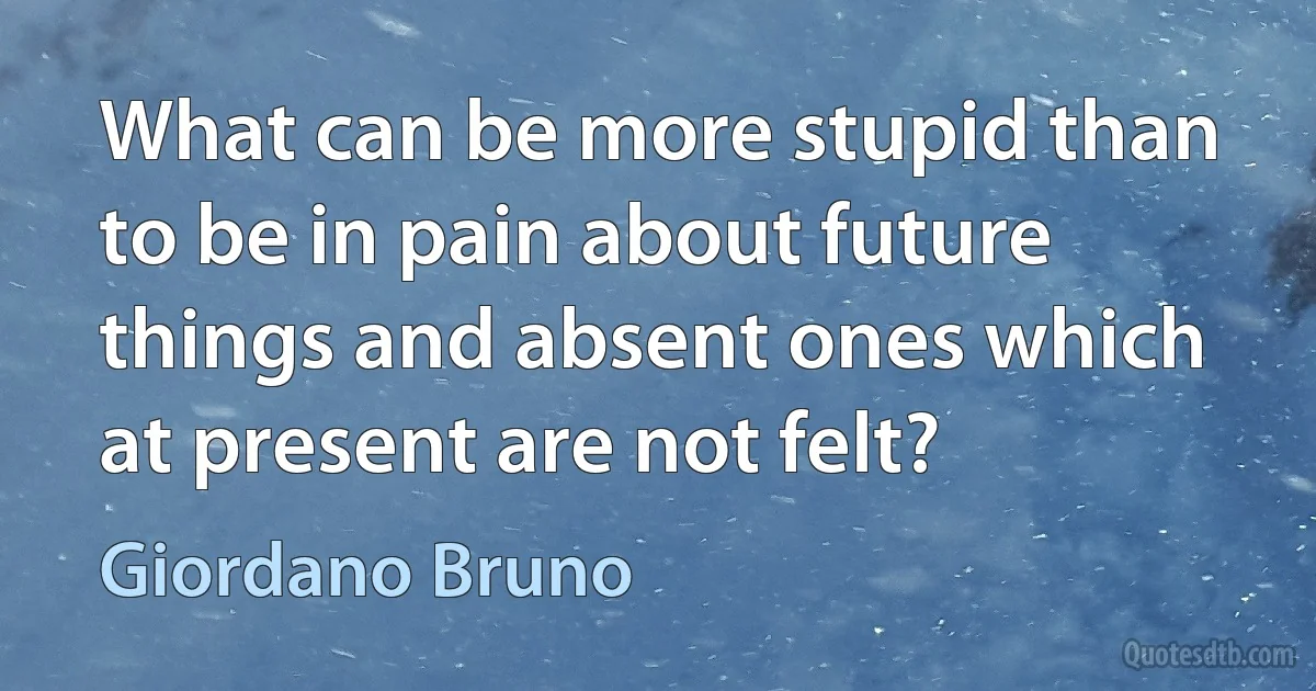 What can be more stupid than to be in pain about future things and absent ones which at present are not felt? (Giordano Bruno)