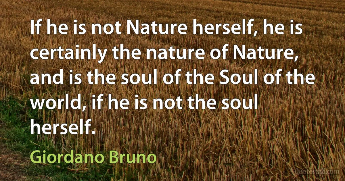 If he is not Nature herself, he is certainly the nature of Nature, and is the soul of the Soul of the world, if he is not the soul herself. (Giordano Bruno)