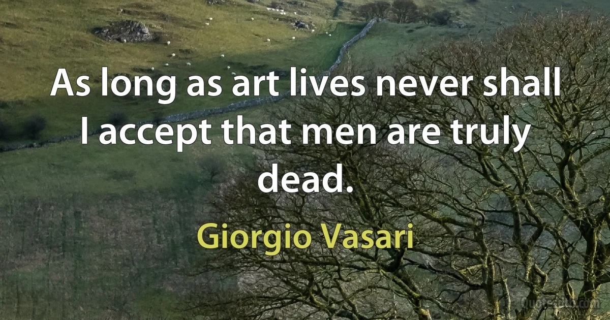 As long as art lives never shall I accept that men are truly dead. (Giorgio Vasari)