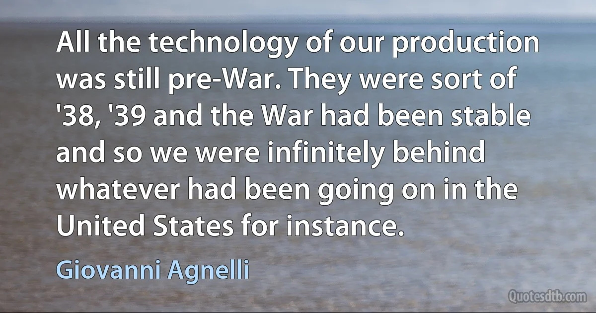 All the technology of our production was still pre-War. They were sort of '38, '39 and the War had been stable and so we were infinitely behind whatever had been going on in the United States for instance. (Giovanni Agnelli)