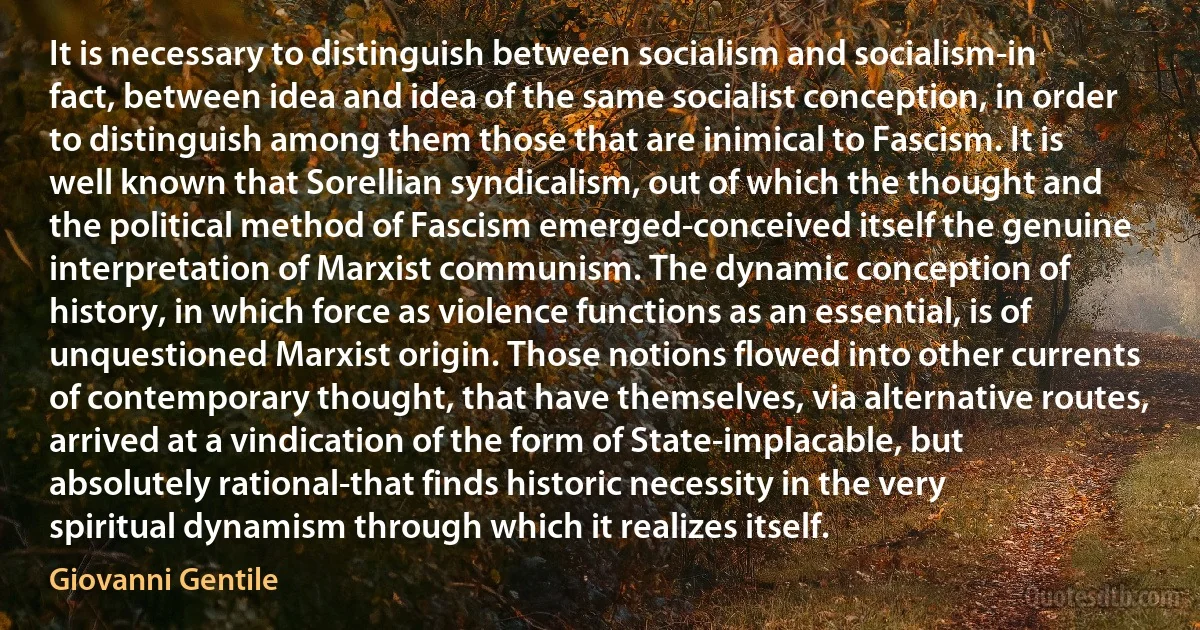 It is necessary to distinguish between socialism and socialism-in fact, between idea and idea of the same socialist conception, in order to distinguish among them those that are inimical to Fascism. It is well known that Sorellian syndicalism, out of which the thought and the political method of Fascism emerged-conceived itself the genuine interpretation of Marxist communism. The dynamic conception of history, in which force as violence functions as an essential, is of unquestioned Marxist origin. Those notions flowed into other currents of contemporary thought, that have themselves, via alternative routes, arrived at a vindication of the form of State-implacable, but absolutely rational-that finds historic necessity in the very spiritual dynamism through which it realizes itself. (Giovanni Gentile)