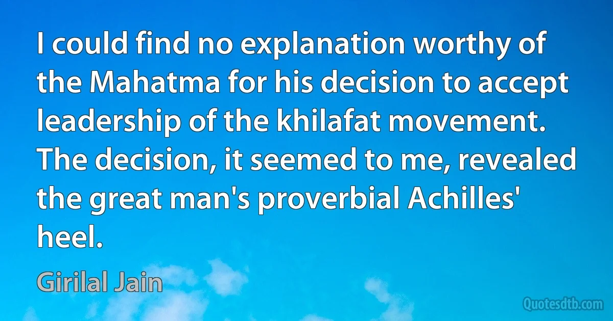 I could find no explanation worthy of the Mahatma for his decision to accept leadership of the khilafat movement. The decision, it seemed to me, revealed the great man's proverbial Achilles' heel. (Girilal Jain)