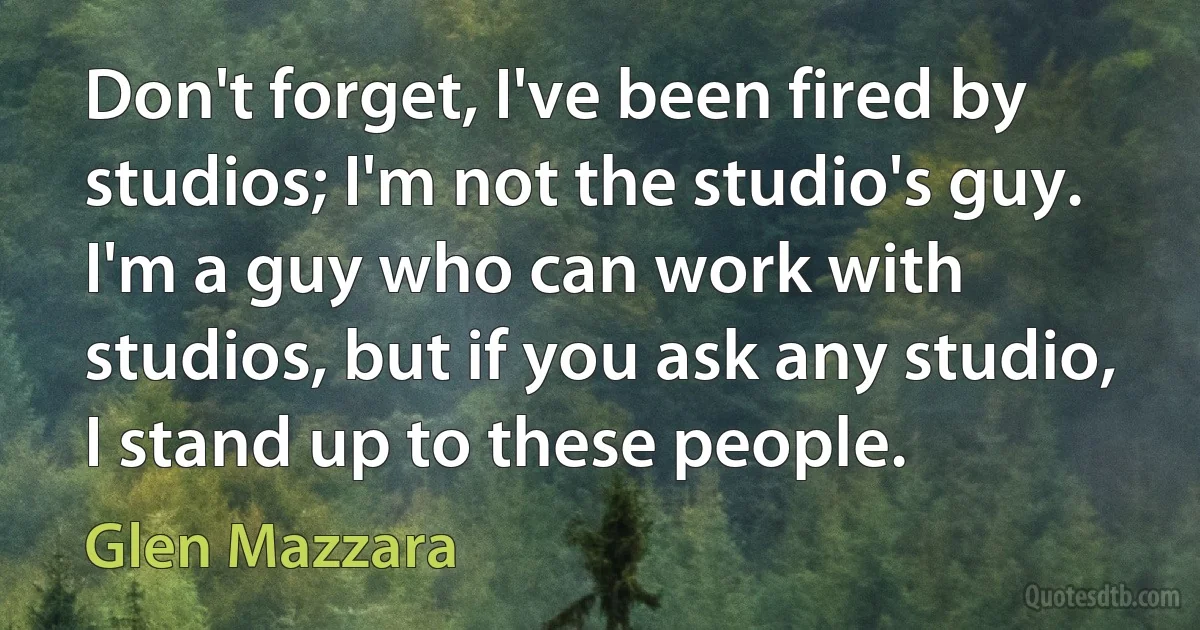 Don't forget, I've been fired by studios; I'm not the studio's guy. I'm a guy who can work with studios, but if you ask any studio, I stand up to these people. (Glen Mazzara)