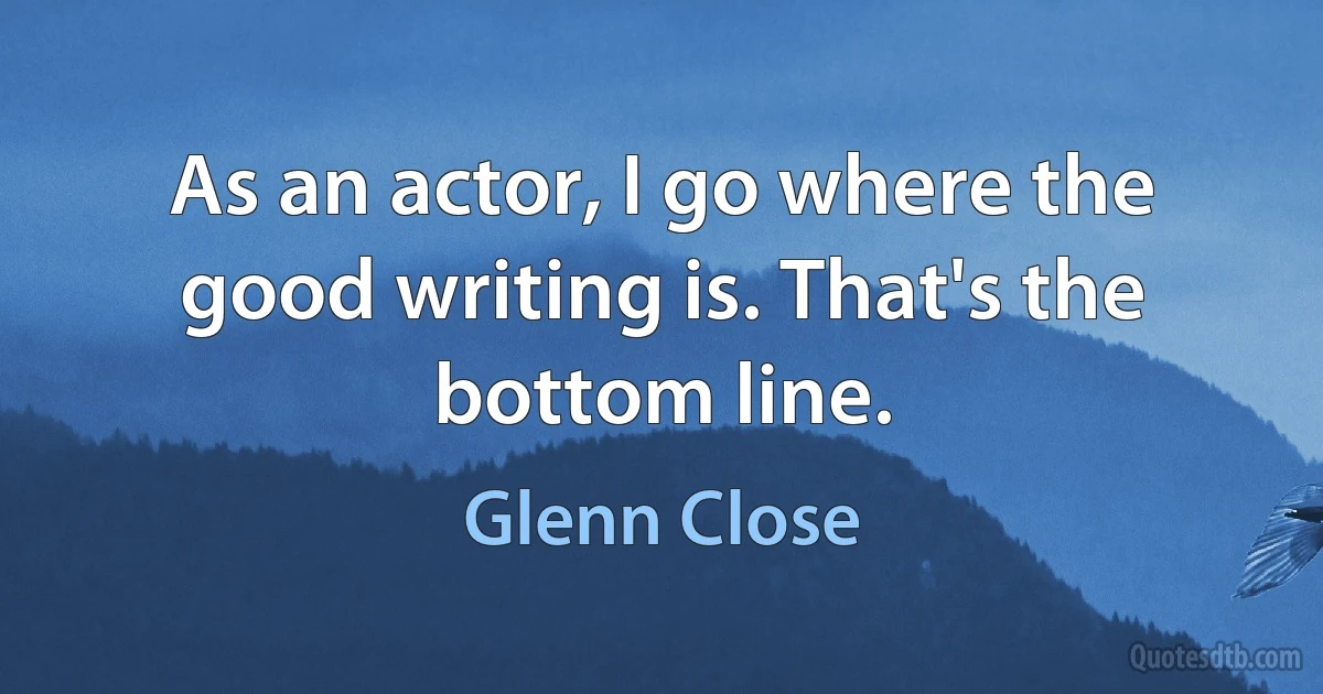 As an actor, I go where the good writing is. That's the bottom line. (Glenn Close)