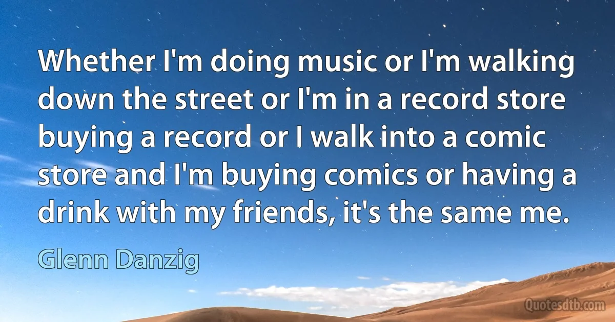 Whether I'm doing music or I'm walking down the street or I'm in a record store buying a record or I walk into a comic store and I'm buying comics or having a drink with my friends, it's the same me. (Glenn Danzig)