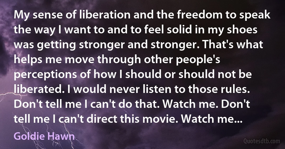 My sense of liberation and the freedom to speak the way I want to and to feel solid in my shoes was getting stronger and stronger. That's what helps me move through other people's perceptions of how I should or should not be liberated. I would never listen to those rules. Don't tell me I can't do that. Watch me. Don't tell me I can't direct this movie. Watch me... (Goldie Hawn)