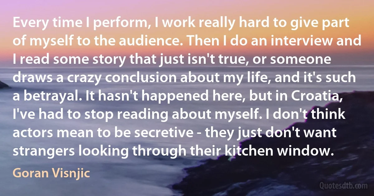 Every time I perform, I work really hard to give part of myself to the audience. Then I do an interview and I read some story that just isn't true, or someone draws a crazy conclusion about my life, and it's such a betrayal. It hasn't happened here, but in Croatia, I've had to stop reading about myself. I don't think actors mean to be secretive - they just don't want strangers looking through their kitchen window. (Goran Visnjic)