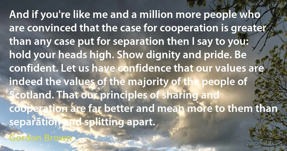 And if you're like me and a million more people who are convinced that the case for cooperation is greater than any case put for separation then I say to you: hold your heads high. Show dignity and pride. Be confident. Let us have confidence that our values are indeed the values of the majority of the people of Scotland. That our principles of sharing and cooperation are far better and mean more to them than separation and splitting apart. (Gordon Brown)